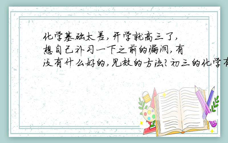 化学基础太差,开学就高三了,想自己补习一下之前的漏洞,有没有什么好的,见效的方法?初三的化学有没有必要去看了?