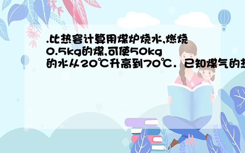 .比热容计算用煤炉烧水,燃烧0.5kg的煤,可使50kg的水从20℃升高到70℃．已知煤气的热值为3×107J/kg．求