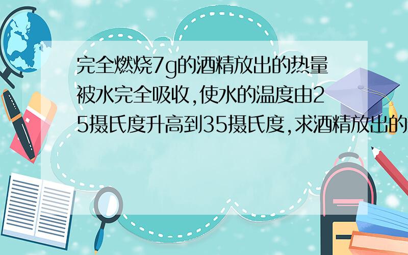 完全燃烧7g的酒精放出的热量被水完全吸收,使水的温度由25摄氏度升高到35摄氏度,求酒精放出的热量.