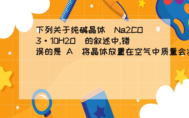 下列关于纯碱晶体（Na2CO3·10H2O）的叙述中,错误的是 A．将晶体放置在空气中质量会减轻 B