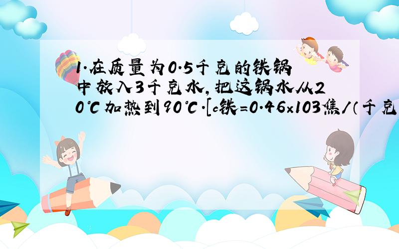 1.在质量为0.5千克的铁锅中放入3千克水,把这锅水从20℃加热到90℃.[c铁=0.46×103焦／（千克•