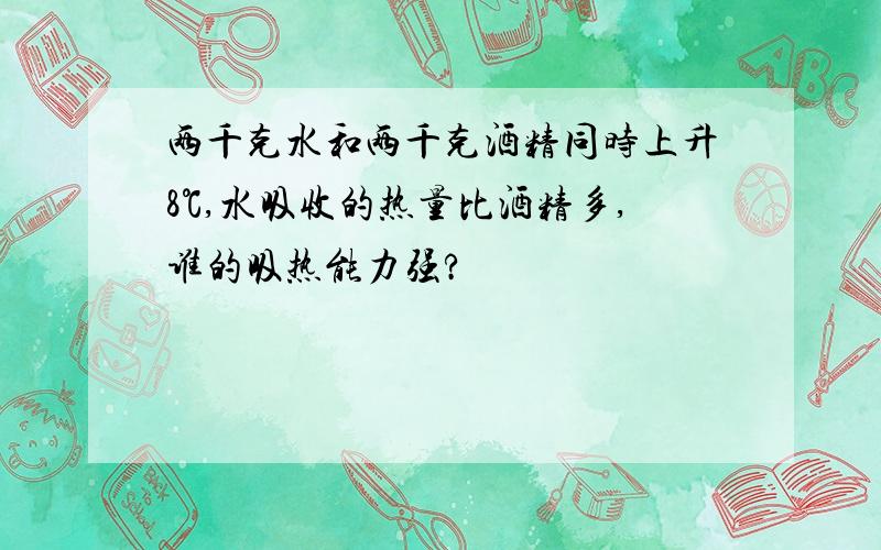 两千克水和两千克酒精同时上升8℃,水吸收的热量比酒精多,谁的吸热能力强?