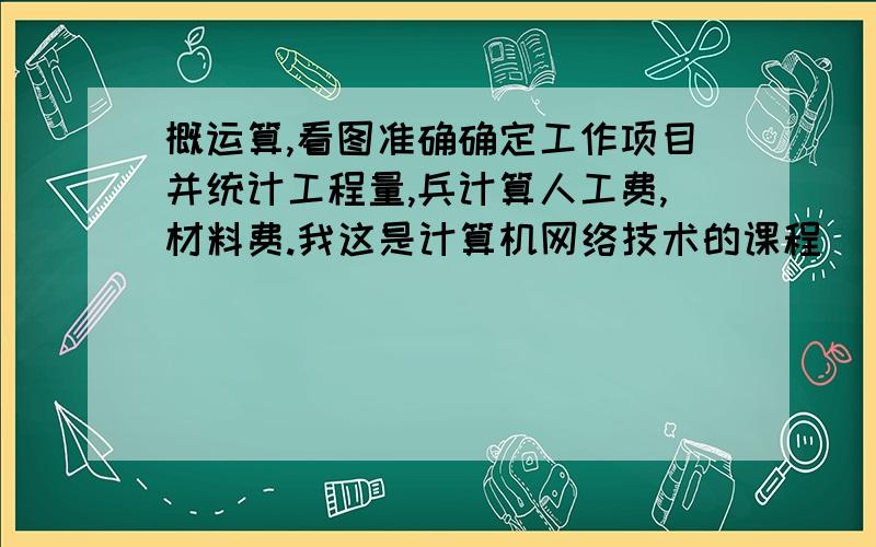 概运算,看图准确确定工作项目并统计工程量,兵计算人工费,材料费.我这是计算机网络技术的课程