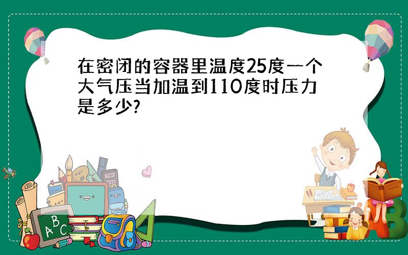 在密闭的容器里温度25度一个大气压当加温到110度时压力是多少?