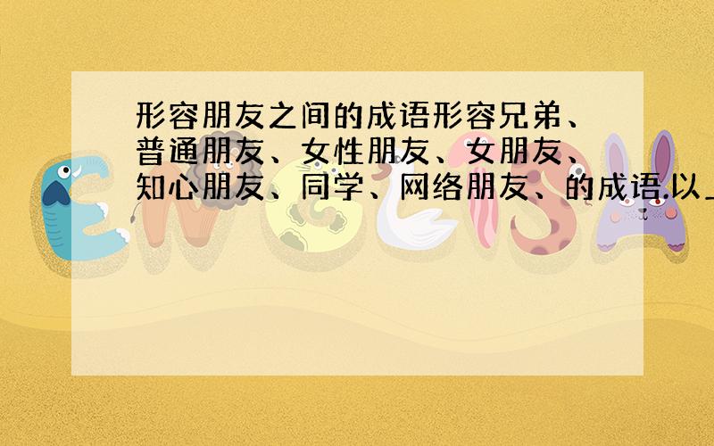 形容朋友之间的成语形容兄弟、普通朋友、女性朋友、女朋友、知心朋友、同学、网络朋友、的成语.以上说到的七种不同关系的朋友,