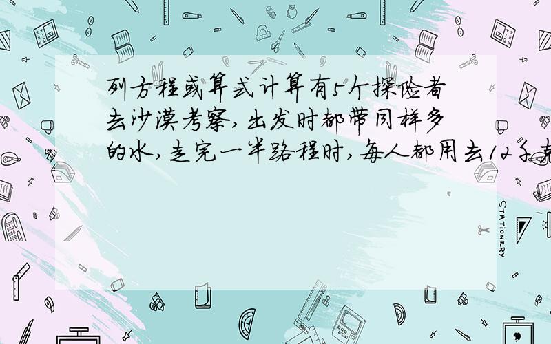 列方程或算式计算有5个探险者去沙漠考察,出发时都带同样多的水,走完一半路程时,每人都用去12千克水.这时5人剩下的水恰好