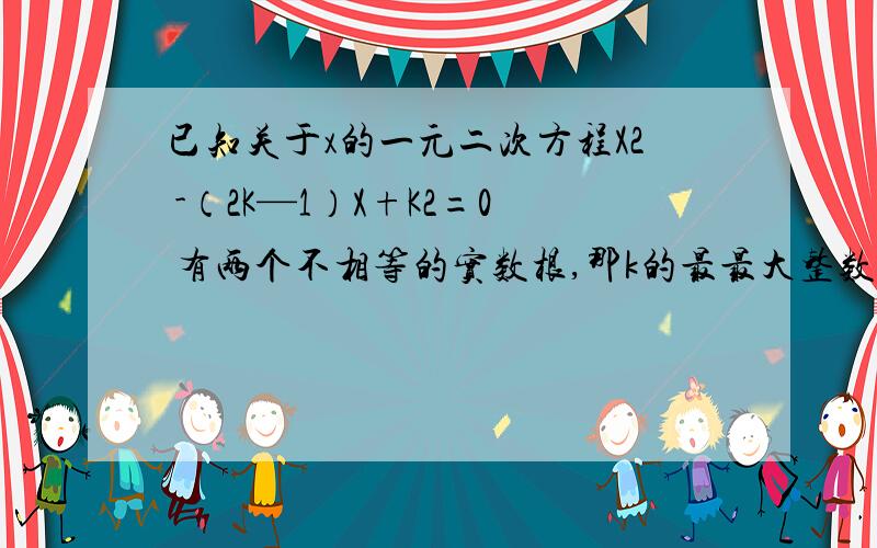 已知关于x的一元二次方程X2 -（2K—1）X+K2=0 有两个不相等的实数根,那k的最最大整数值是多少?