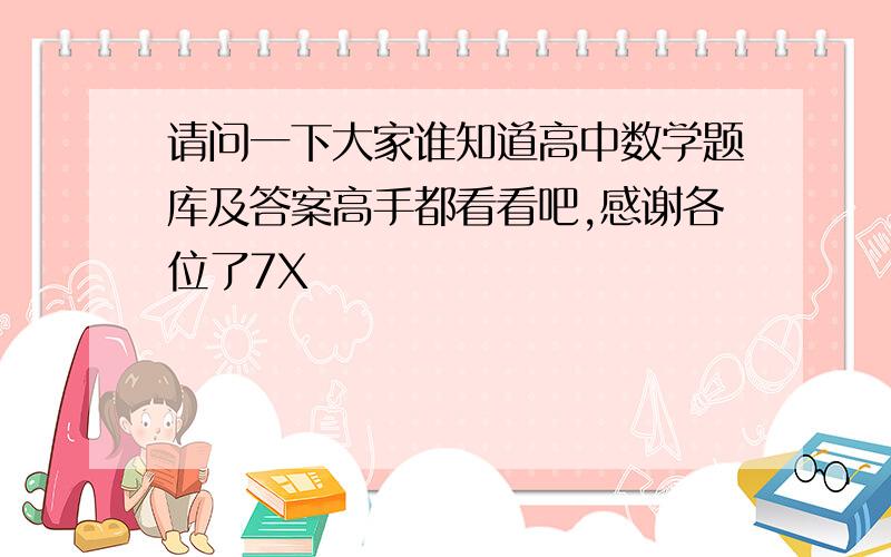 请问一下大家谁知道高中数学题库及答案高手都看看吧,感谢各位了7X