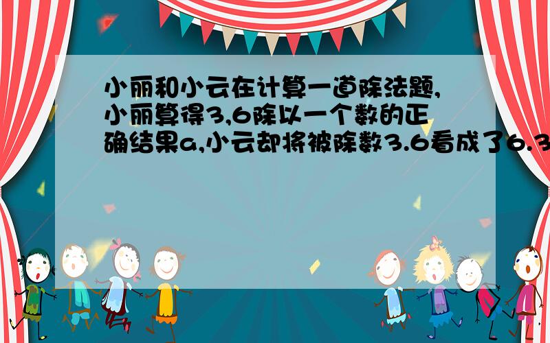 小丽和小云在计算一道除法题,小丽算得3,6除以一个数的正确结果a,小云却将被除数3.6看成了6.3.结果算得3.你知道正