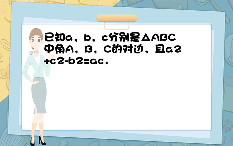 已知a，b，c分别是△ABC中角A，B，C的对边，且a2+c2-b2=ac．