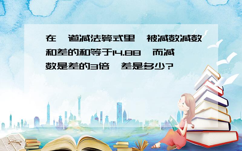 在一道减法算式里,被减数减数和差的和等于14.88,而减数是差的3倍,差是多少?