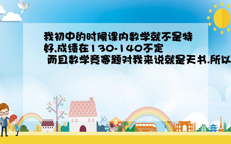 我初中的时候课内数学就不是特好,成绩在130-140不定 而且数学竞赛题对我来说就是天书.所以我想问一下初中数学还有竞赛