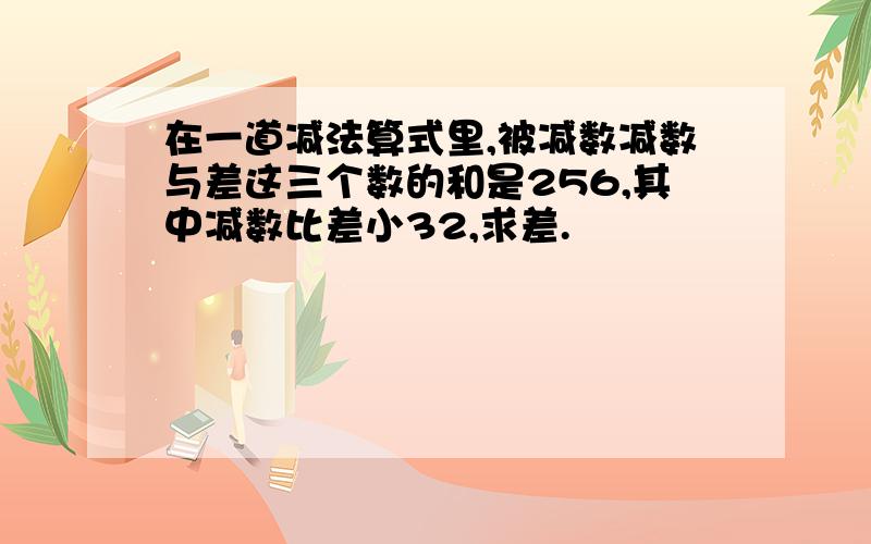 在一道减法算式里,被减数减数与差这三个数的和是256,其中减数比差小32,求差.