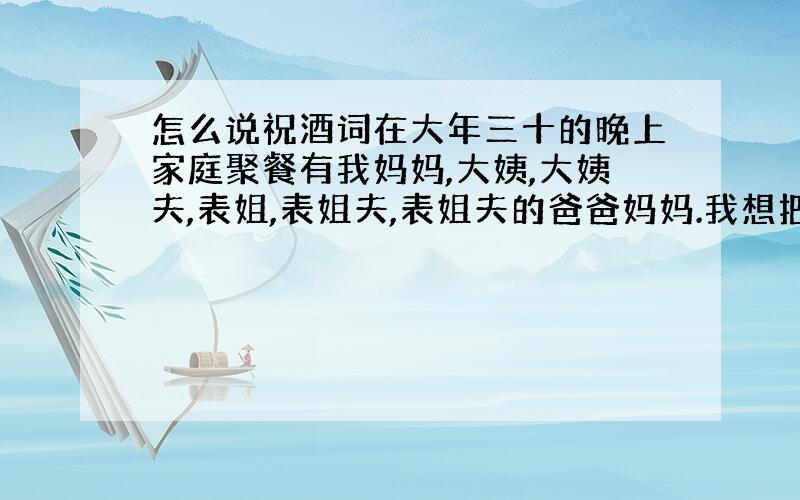 怎么说祝酒词在大年三十的晚上家庭聚餐有我妈妈,大姨,大姨夫,表姐,表姐夫,表姐夫的爸爸妈妈.我想把每个人都祝福到.应该怎