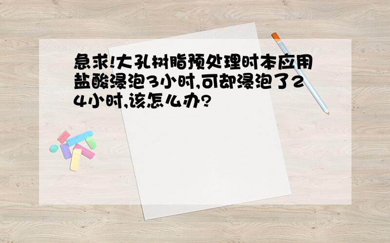 急求!大孔树脂预处理时本应用盐酸浸泡3小时,可却浸泡了24小时,该怎么办?