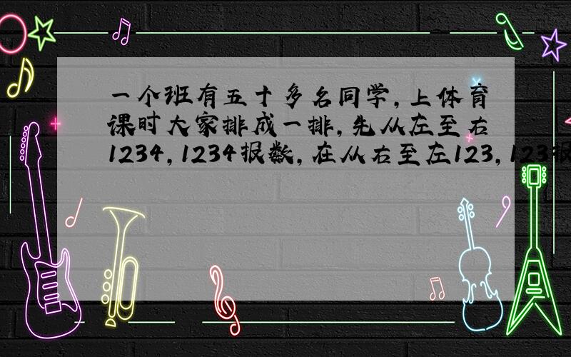 一个班有五十多名同学,上体育课时大家排成一排,先从左至右1234,1234报数,在从右至左123,123报数,后来统计