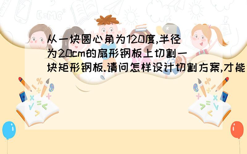 从一块圆心角为120度,半径为20cm的扇形钢板上切割一块矩形钢板.请问怎样设计切割方案,才能使矩形面积最