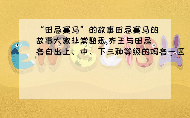 “田忌赛马”的故事田忌赛马的故事大家非常熟悉,齐王与田忌各自出上、中、下三种等级的吗各一匹（田忌的吗比齐王同等级的吗都略