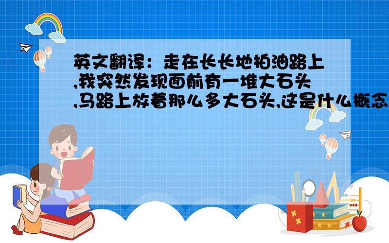 英文翻译：走在长长地柏油路上,我突然发现面前有一堆大石头,马路上放着那么多大石头,这是什么概念!