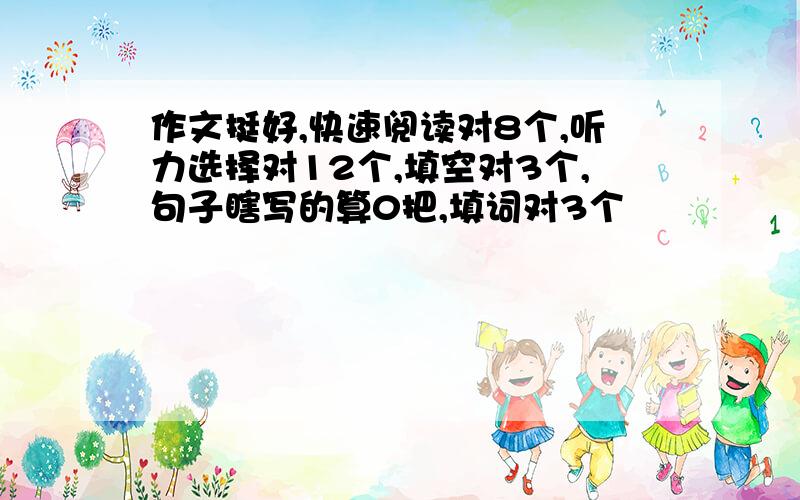 作文挺好,快速阅读对8个,听力选择对12个,填空对3个,句子瞎写的算0把,填词对3个