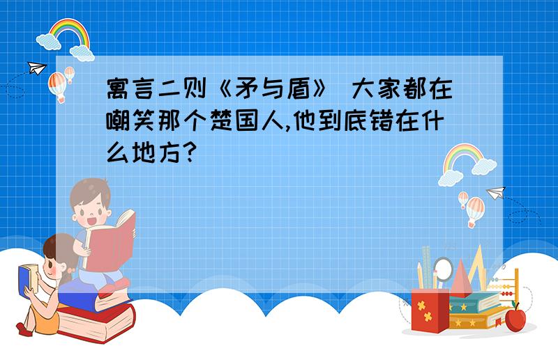 寓言二则《矛与盾》 大家都在嘲笑那个楚国人,他到底错在什么地方?