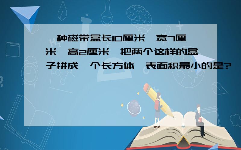 一种磁带盒长10厘米、宽7厘米、高2厘米,把两个这样的盒子拼成一个长方体,表面积最小的是?