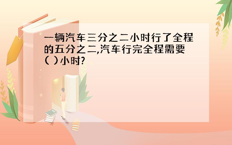 一辆汽车三分之二小时行了全程的五分之二,汽车行完全程需要( )小时?