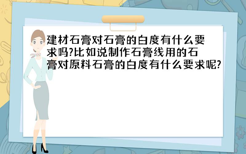 建材石膏对石膏的白度有什么要求吗?比如说制作石膏线用的石膏对原料石膏的白度有什么要求呢?