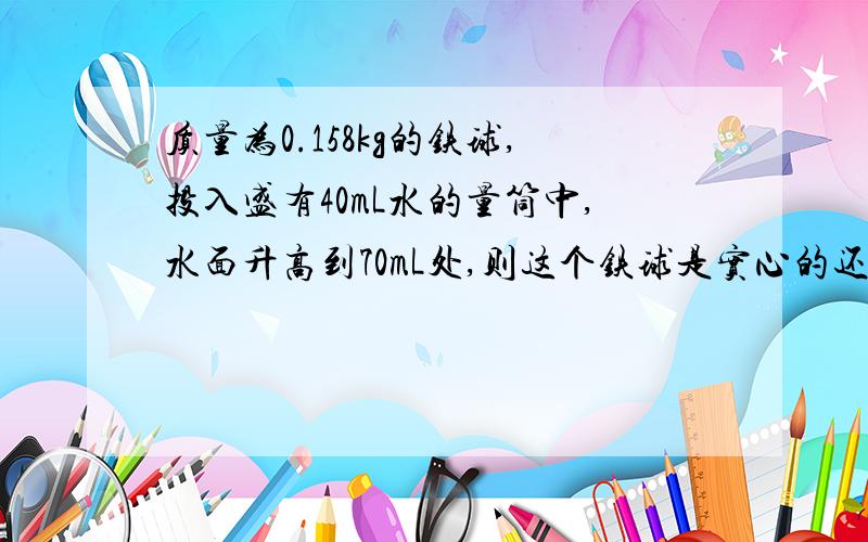 质量为0.158kg的铁球,投入盛有40mL水的量筒中,水面升高到70mL处,则这个铁球是实心的还是空心的?