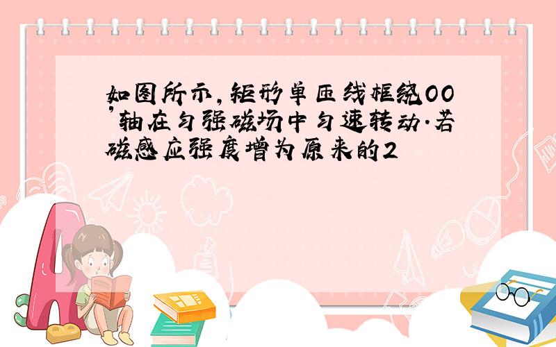 如图所示,矩形单匝线框绕OO′轴在匀强磁场中匀速转动.若磁感应强度增为原来的2