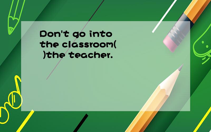 Don't go into the classroom( )the teacher.