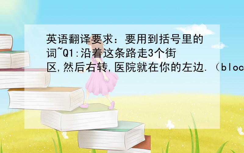 英语翻译要求：要用到括号里的词~Q1:沿着这条路走3个街区,然后右转,医院就在你的左边.（block）Q2：我们有很多工