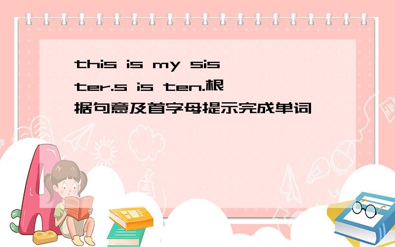 this is my sister.s is ten.根据句意及首字母提示完成单词