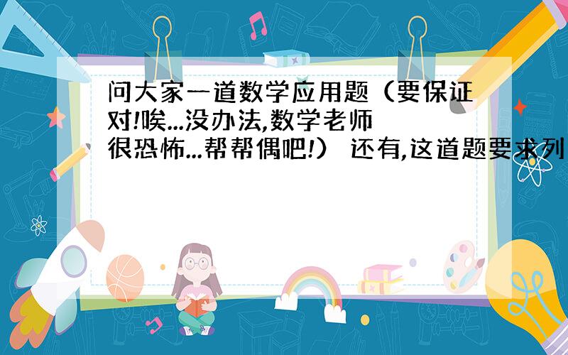 问大家一道数学应用题（要保证对!唉...没办法,数学老师很恐怖...帮帮偶吧!） 还有,这道题要求列方程解