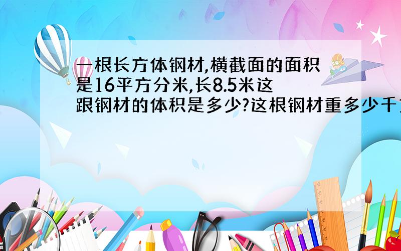 一根长方体钢材,横截面的面积是16平方分米,长8.5米这跟钢材的体积是多少?这根钢材重多少千克?