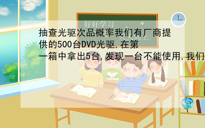 抽查光驱次品概率我们有厂商提供的500台DVD光驱,在第一箱中拿出5台,发现一台不能使用,我们怀疑这批光驱质量不好,但没