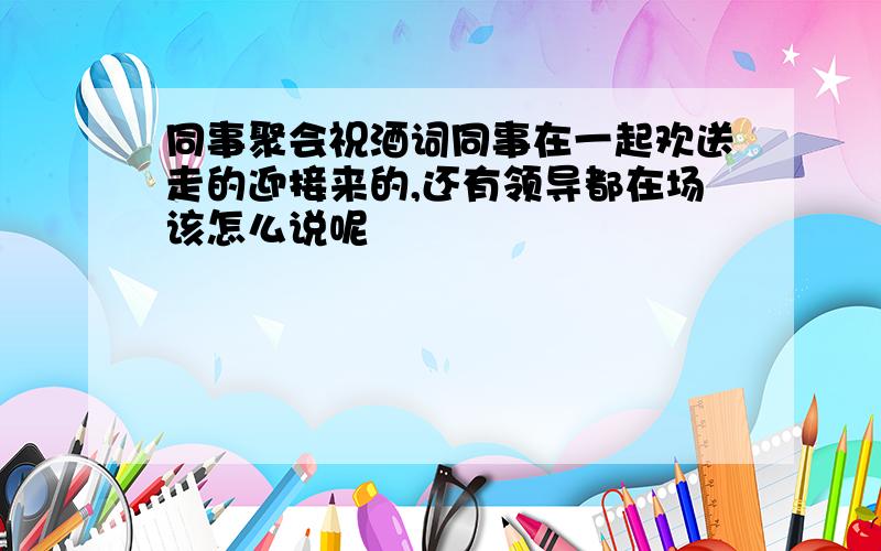 同事聚会祝酒词同事在一起欢送走的迎接来的,还有领导都在场该怎么说呢