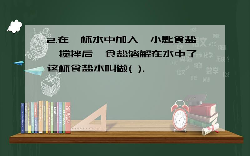 2.在一杯水中加入一小匙食盐,搅拌后,食盐溶解在水中了,这杯食盐水叫做( ).