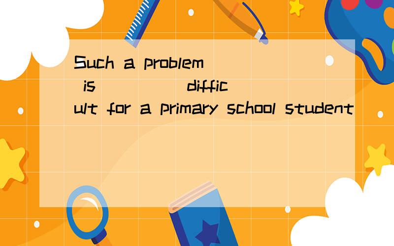 Such a problem is_____difficult for a primary school student