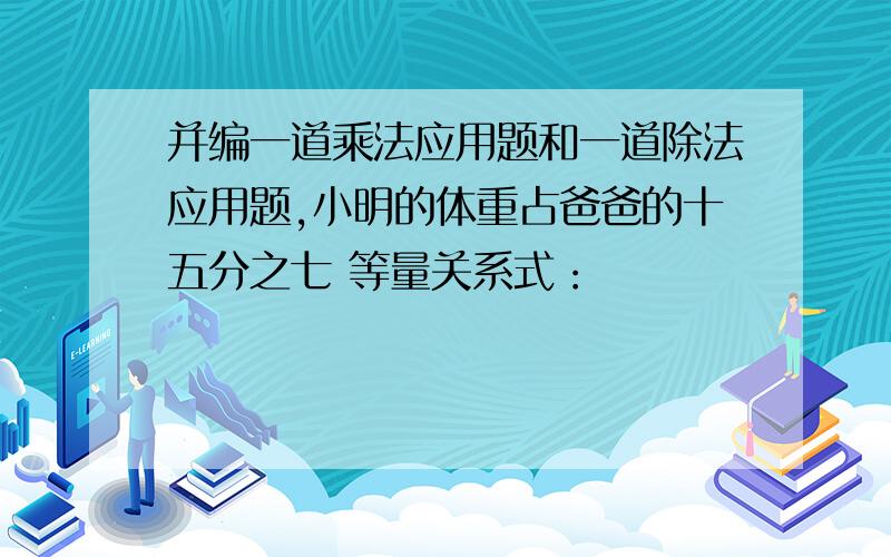 并编一道乘法应用题和一道除法应用题,小明的体重占爸爸的十五分之七 等量关系式：