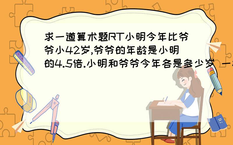 求一道算术题RT小明今年比爷爷小42岁,爷爷的年龄是小明的4.5倍.小明和爷爷今年各是多少岁 一楼的你把过程写下来 推理