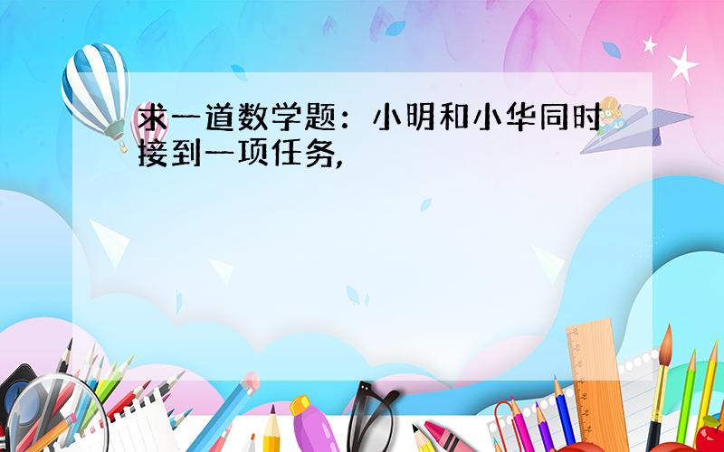 求一道数学题：小明和小华同时接到一项任务,