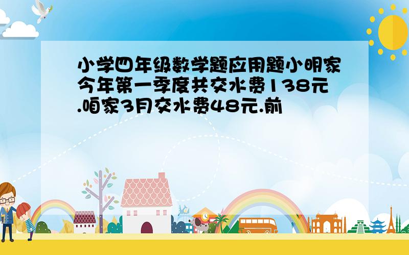 小学四年级数学题应用题小明家今年第一季度共交水费138元.咱家3月交水费48元.前