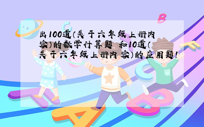 出100道（关于六年级上册内容）的数学计算题 和10道（关于六年级上册内容）的应用题!