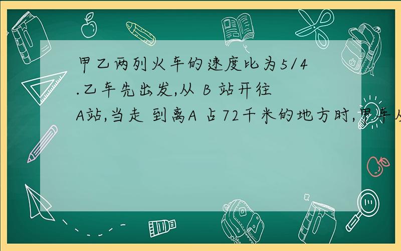 甲乙两列火车的速度比为5/4.乙车先出发,从 B 站开往A站,当走 到离A 占72千米的地方时,甲车从A 站发往B 站.