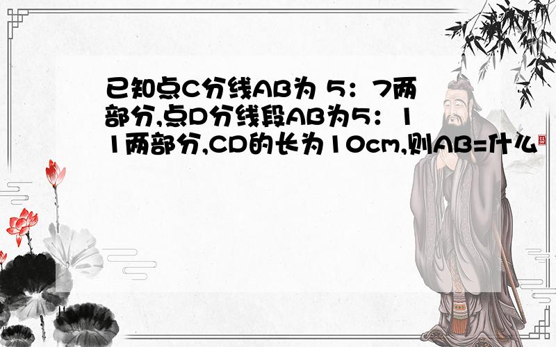 已知点C分线AB为 5：7两部分,点D分线段AB为5：11两部分,CD的长为10cm,则AB=什么