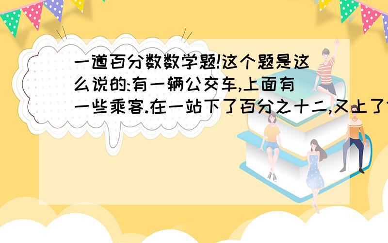 一道百分数数学题!这个题是这么说的:有一辆公交车,上面有一些乘客.在一站下了百分之十二,又上了12个人,这时,车上的人比