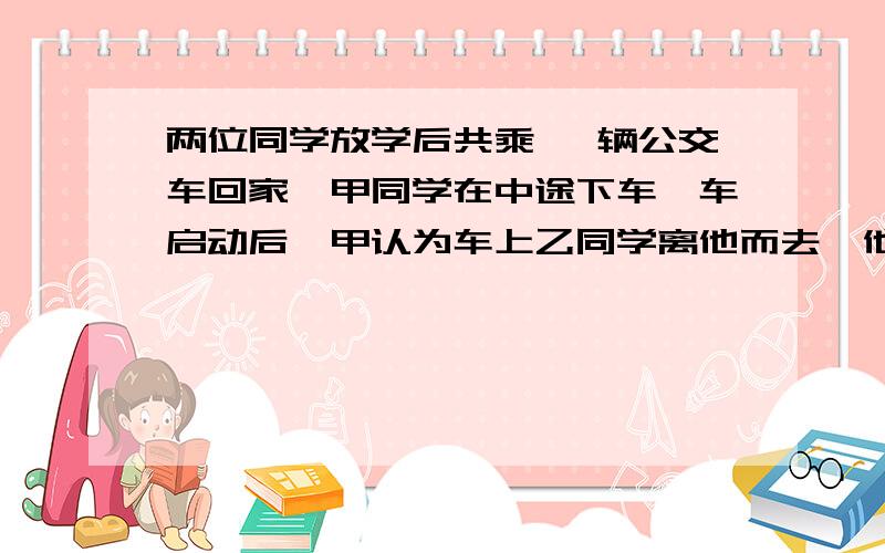 两位同学放学后共乘一 辆公交车回家,甲同学在中途下车,车启动后,甲认为车上乙同学离他而去,他是运动的