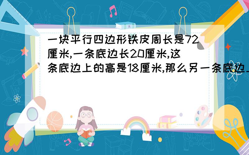 一块平行四边形铁皮周长是72厘米,一条底边长20厘米,这条底边上的高是18厘米,那么另一条底边上的高是多