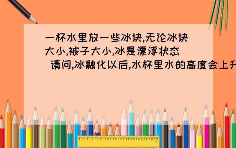 一杯水里放一些冰块,无论冰块大小,被子大小,冰是漂浮状态 请问,冰融化以后,水杯里水的高度会上升还是下降?